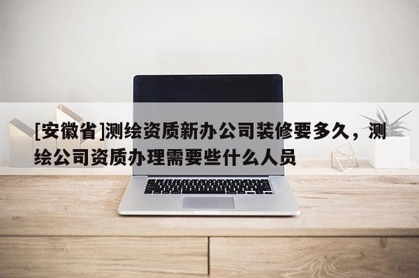 [安徽省]測(cè)繪資質(zhì)新辦公司裝修要多久，測(cè)繪公司資質(zhì)辦理需要些什么人員
