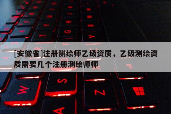 [安徽省]注冊測繪師乙級資質(zhì)，乙級測繪資質(zhì)需要幾個注冊測繪師師