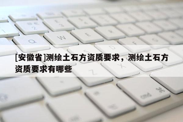 [安徽省]測繪土石方資質要求，測繪土石方資質要求有哪些