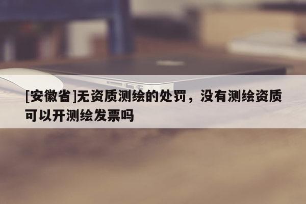 [安徽省]無資質測繪的處罰，沒有測繪資質可以開測繪發票嗎