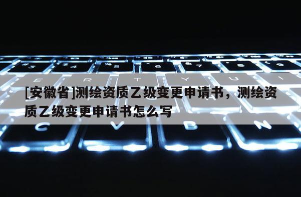 [安徽省]測繪資質(zhì)乙級變更申請書，測繪資質(zhì)乙級變更申請書怎么寫