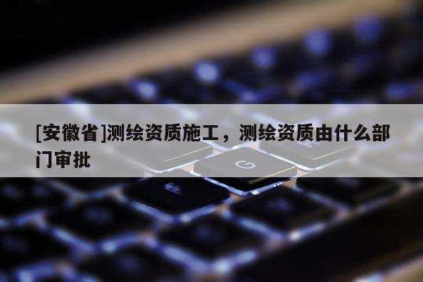 [安徽省]測繪資質施工，測繪資質由什么部門審批