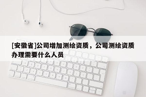 [安徽省]公司增加測繪資質，公司測繪資質辦理需要什么人員