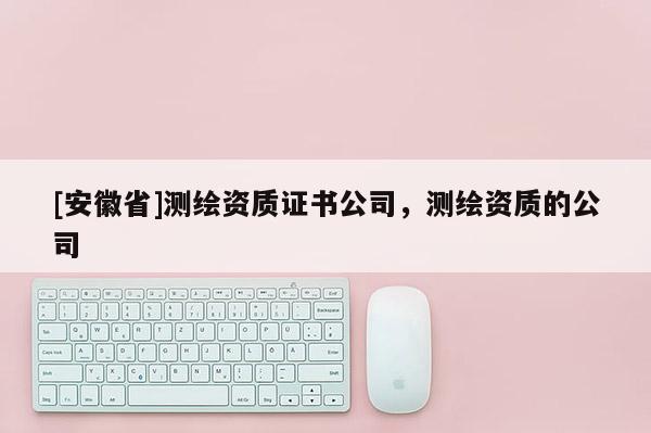 [安徽省]測繪資質(zhì)證書公司，測繪資質(zhì)的公司