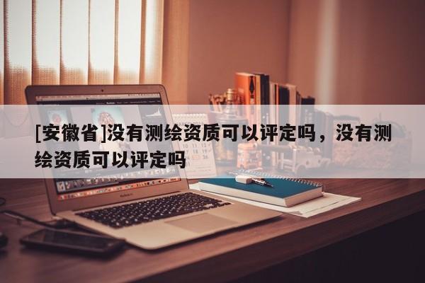 [安徽省]沒有測繪資質(zhì)可以評定嗎，沒有測繪資質(zhì)可以評定嗎