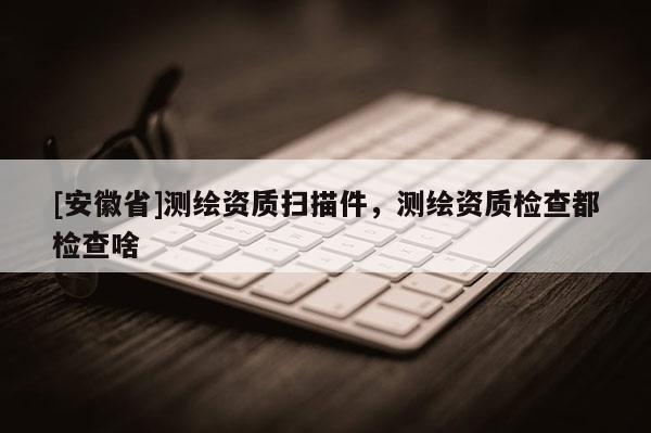 [安徽省]測繪資質掃描件，測繪資質檢查都檢查啥