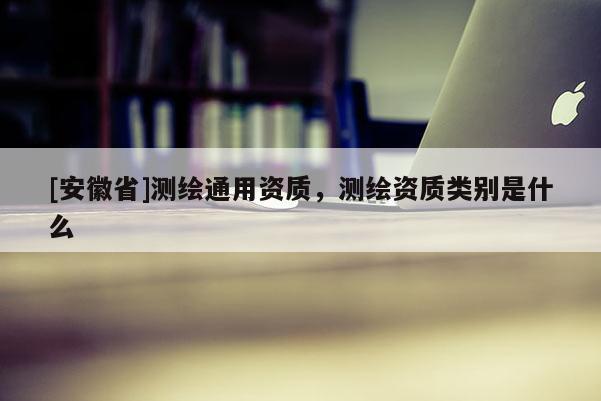 [安徽省]測繪通用資質，測繪資質類別是什么