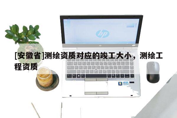 [安徽省]測繪資質對應的竣工大小，測繪工程資質