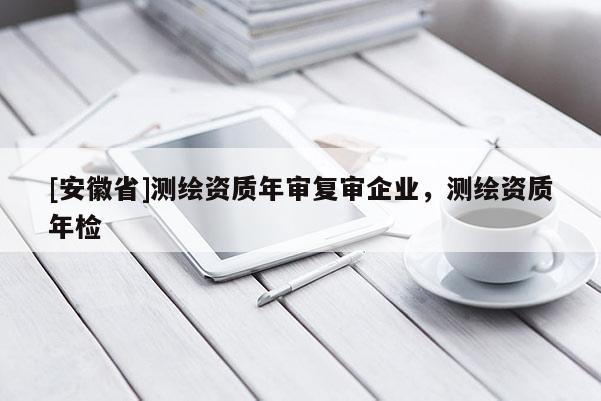 [安徽省]測繪資質年審復審企業，測繪資質年檢