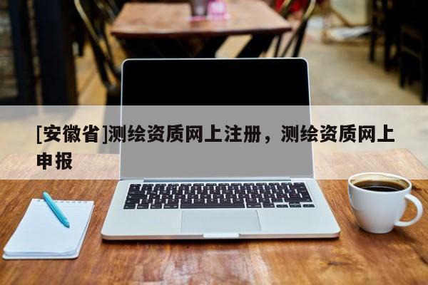 [安徽省]測繪資質網上注冊，測繪資質網上申報