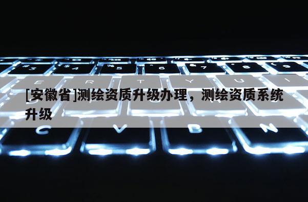 [安徽省]測繪資質(zhì)升級(jí)辦理，測繪資質(zhì)系統(tǒng)升級(jí)