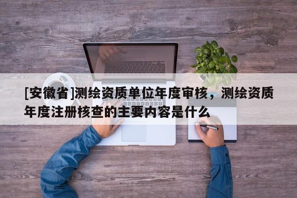[安徽省]測繪資質單位年度審核，測繪資質年度注冊核查的主要內容是什么