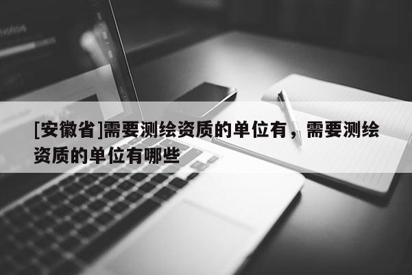 [安徽省]需要測繪資質的單位有，需要測繪資質的單位有哪些