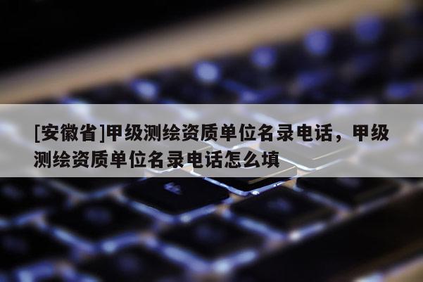 [安徽省]甲級測繪資質單位名錄電話，甲級測繪資質單位名錄電話怎么填