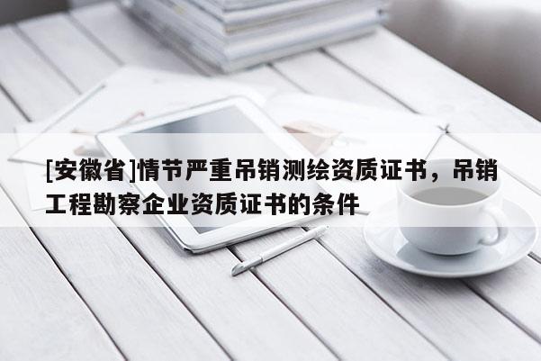 [安徽省]情節嚴重吊銷測繪資質證書，吊銷工程勘察企業資質證書的條件