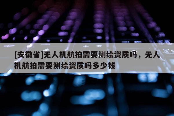 [安徽省]無人機航拍需要測繪資質嗎，無人機航拍需要測繪資質嗎多少錢