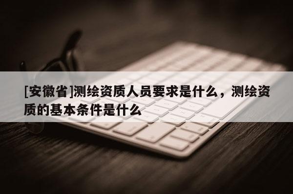 [安徽省]測繪資質(zhì)人員要求是什么，測繪資質(zhì)的基本條件是什么
