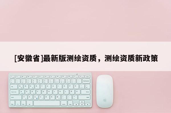 [安徽省]最新版測繪資質，測繪資質新政策