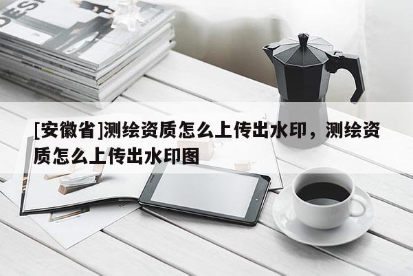 [安徽省]測繪資質怎么上傳出水印，測繪資質怎么上傳出水印圖
