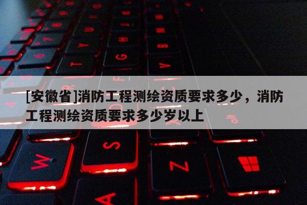 [安徽省]消防工程測(cè)繪資質(zhì)要求多少，消防工程測(cè)繪資質(zhì)要求多少歲以上