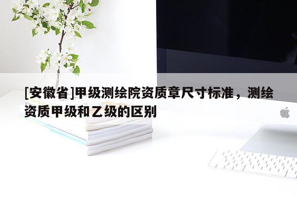 [安徽省]甲級測繪院資質章尺寸標準，測繪資質甲級和乙級的區別