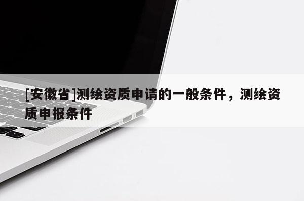 [安徽省]測繪資質(zhì)申請的一般條件，測繪資質(zhì)申報條件