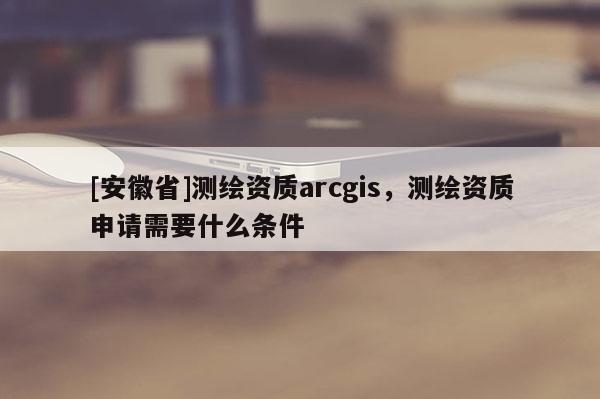 [安徽省]測繪資質arcgis，測繪資質申請需要什么條件