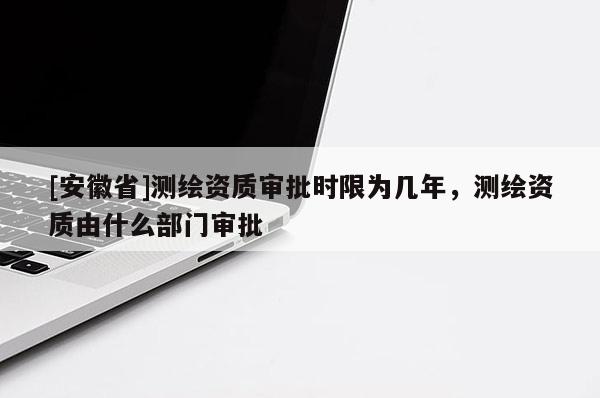 [安徽省]測繪資質(zhì)審批時限為幾年，測繪資質(zhì)由什么部門審批