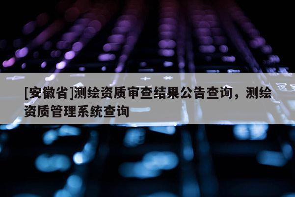 [安徽省]測繪資質審查結果公告查詢，測繪資質管理系統查詢
