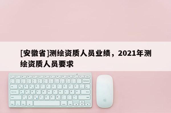 [安徽省]測繪資質人員業績，2021年測繪資質人員要求