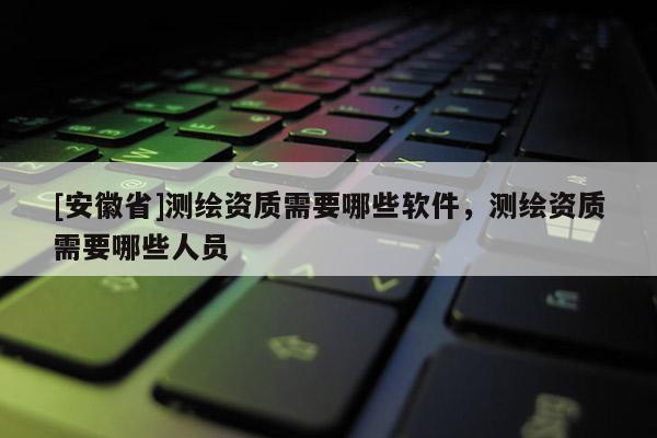 [安徽省]測(cè)繪資質(zhì)需要哪些軟件，測(cè)繪資質(zhì)需要哪些人員