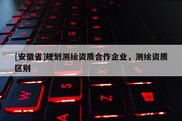 [安徽省]規劃測繪資質合作企業，測繪資質區別