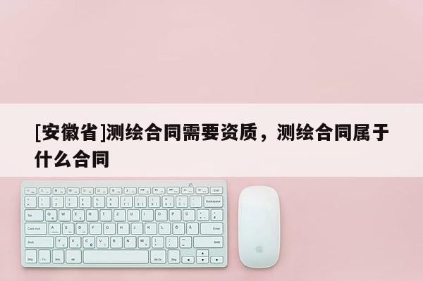 [安徽省]測繪合同需要資質，測繪合同屬于什么合同