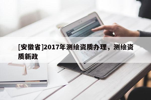 [安徽省]2017年測(cè)繪資質(zhì)辦理，測(cè)繪資質(zhì)新政