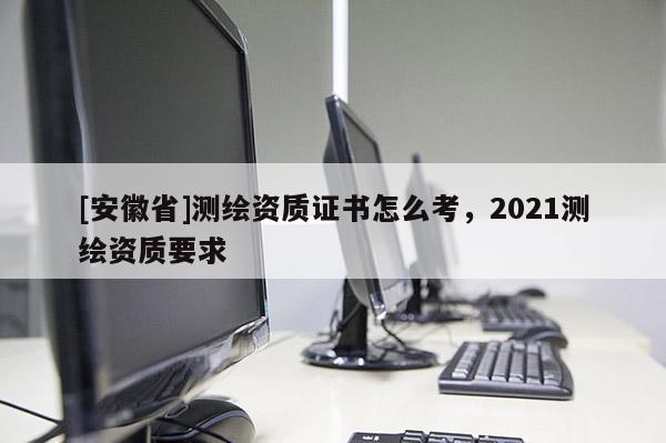 [安徽省]測(cè)繪資質(zhì)證書(shū)怎么考，2021測(cè)繪資質(zhì)要求
