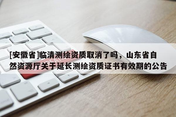 [安徽省]臨清測繪資質取消了嗎，山東省自然資源廳關于延長測繪資質證書有效期的公告