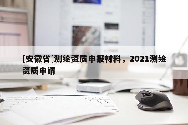 [安徽省]測(cè)繪資質(zhì)申報(bào)材料，2021測(cè)繪資質(zhì)申請(qǐng)