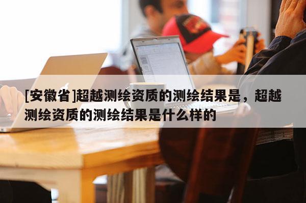 [安徽省]超越測繪資質的測繪結果是，超越測繪資質的測繪結果是什么樣的