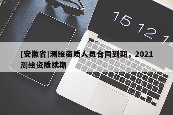 [安徽省]測繪資質(zhì)人員合同到期，2021測繪資質(zhì)續(xù)期