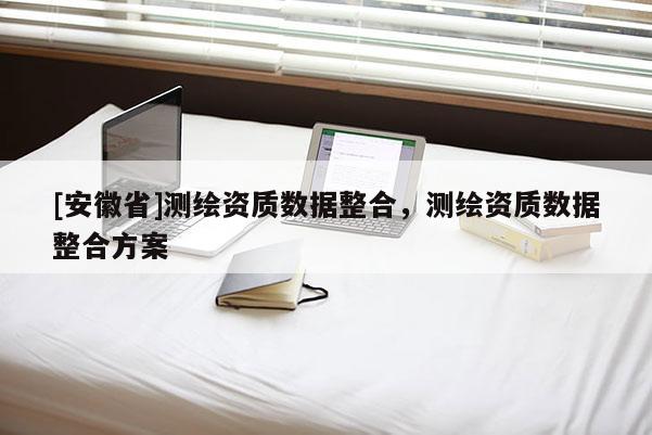 [安徽省]測繪資質數據整合，測繪資質數據整合方案