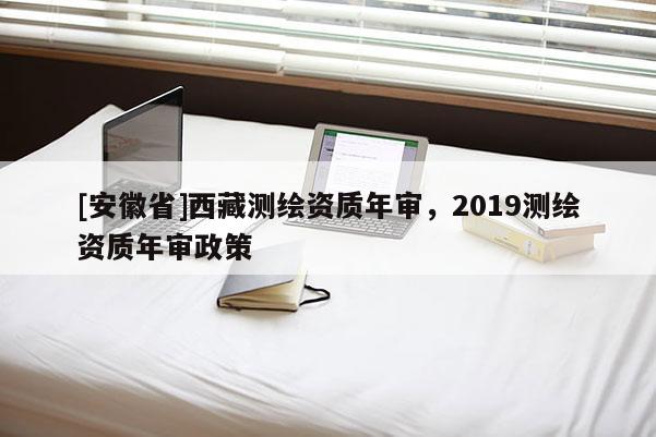 [安徽省] *** 測繪資質(zhì)年審，2019測繪資質(zhì)年審政策