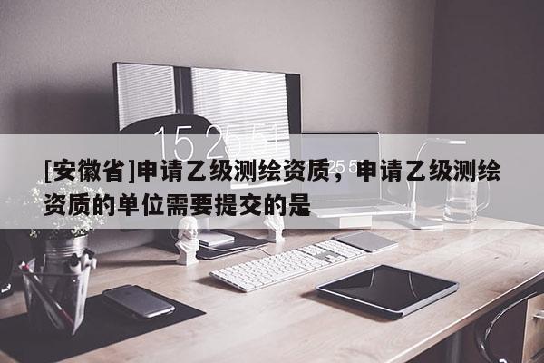 [安徽省]申請乙級測繪資質，申請乙級測繪資質的單位需要提交的是
