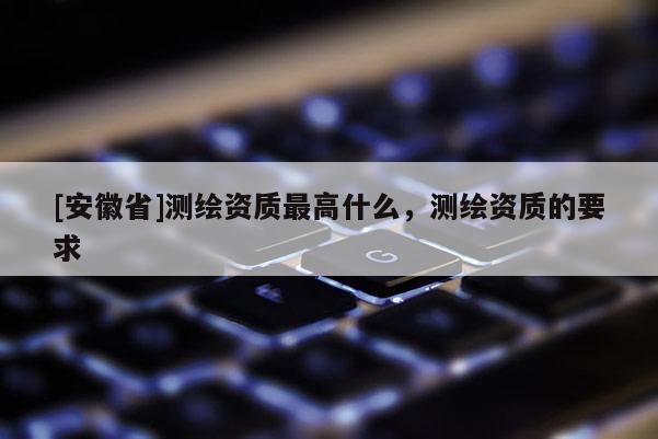 [安徽省]測繪資質最高什么，測繪資質的要求