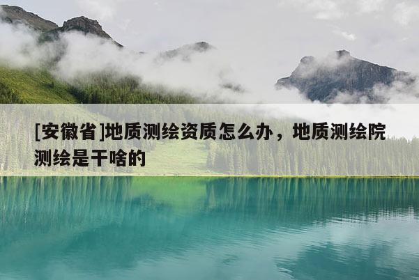 [安徽省]地質(zhì)測繪資質(zhì)怎么辦，地質(zhì)測繪院測繪是干啥的