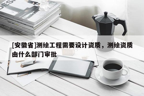 [安徽省]測繪工程需要設(shè)計資質(zhì)，測繪資質(zhì)由什么部門審批