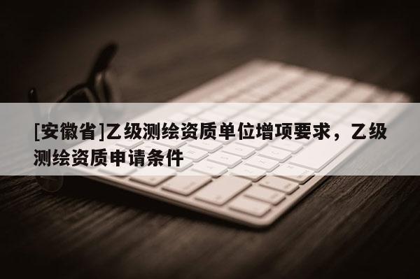 [安徽省]乙級測繪資質(zhì)單位增項要求，乙級測繪資質(zhì)申請條件