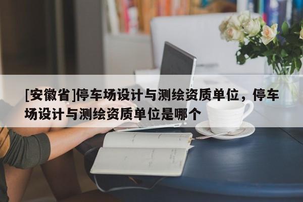 [安徽省]停車場設計與測繪資質單位，停車場設計與測繪資質單位是哪個