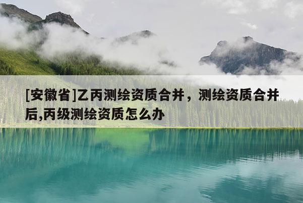 [安徽省]乙丙測繪資質合并，測繪資質合并后,丙級測繪資質怎么辦