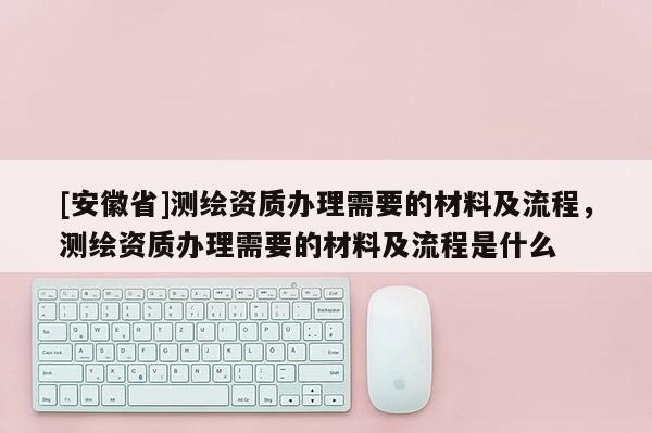 [安徽省]測繪資質(zhì)辦理需要的材料及流程，測繪資質(zhì)辦理需要的材料及流程是什么