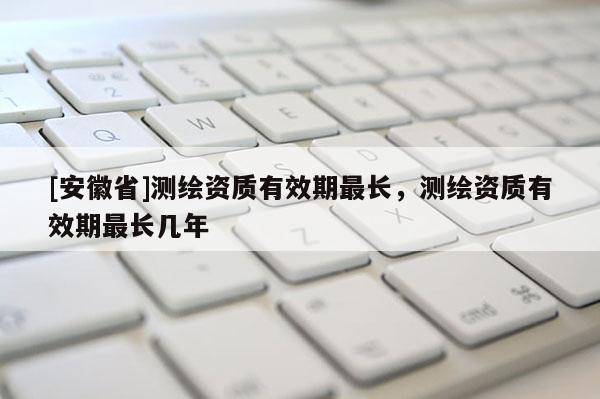 [安徽省]測(cè)繪資質(zhì)有效期最長(zhǎng)，測(cè)繪資質(zhì)有效期最長(zhǎng)幾年